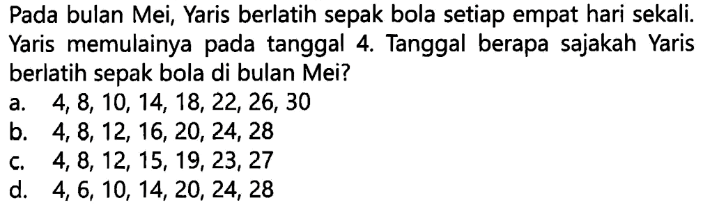 Pada bulan Mei, Yaris berlatih sepak bola setiap empat hari sekali. Yaris memulainya pada tanggal 4. Tanggal berapa sajakah Yaris berlatih sepak bola di bulan Mei?
a.  4,8,10,14,18,22,26,30 
b.  4,8,12,16,20,24,28 
c.  4,8,12,15,19,23,27 
d.  4,6,10,14,20,24,28 