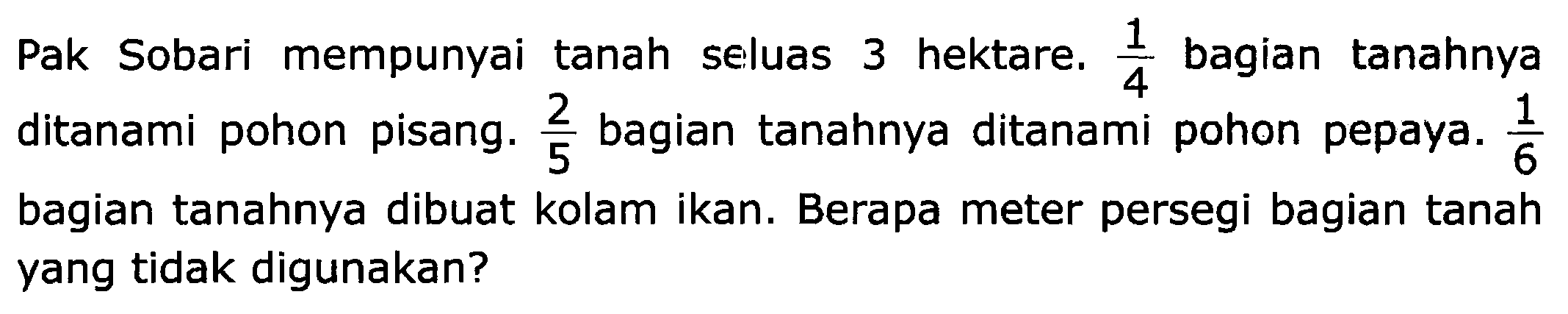 Pak Sobari mempunyai tanah seluas 3 hektare.  (1)/(4)  bagian tanahnya ditanami pohon pisang.  (2)/(5)  bagian tanahnya ditanami pohon pepaya.  (1)/(6)  bagian tanahnya dibuat kolam ikan. Berapa meter persegi bagian tanah yang tidak digunakan?