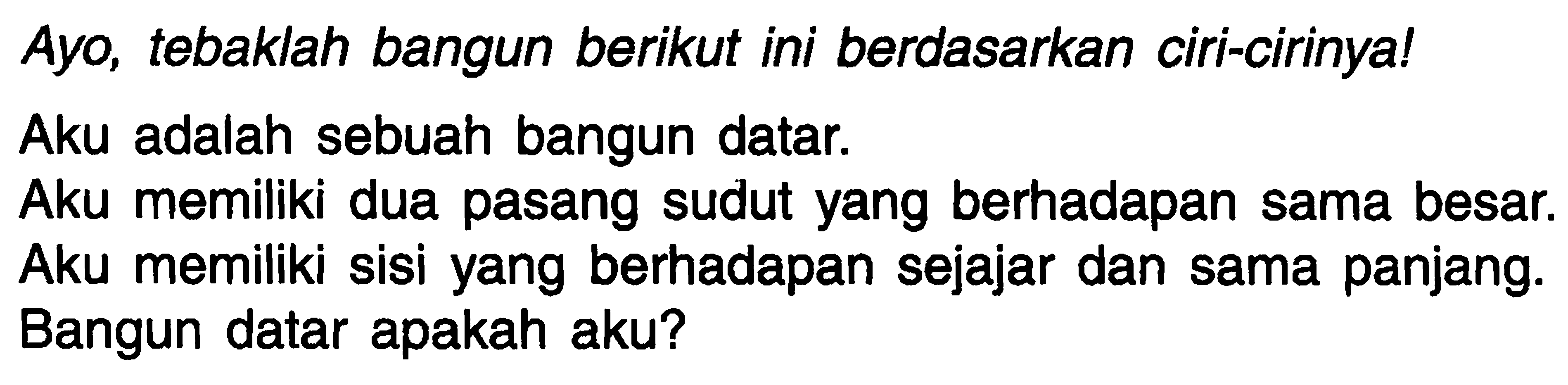 Ayo, tebaklah bangun berikut ini berdasarkan ciri-cirinya!
Aku adalah sebuah bangun datar.
Aku memiliki dua pasang sudut yang berhadapan sama besar.
Aku memiliki sisi yang berhadapan sejajar dan sama panjang.
Bangun datar apakah aku?