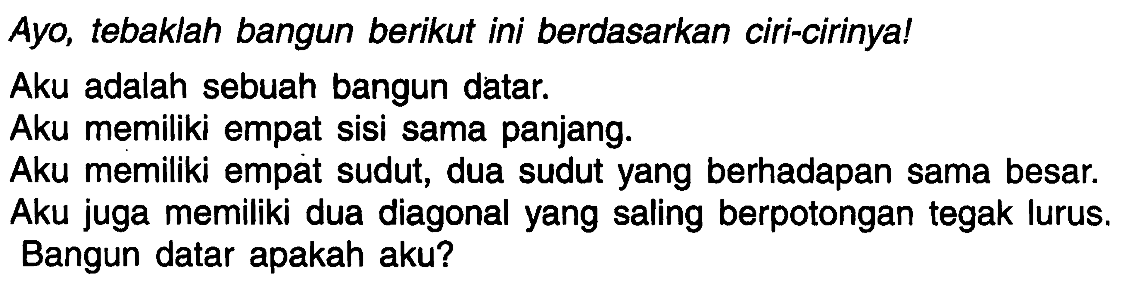 Ayo, tebaklah bangun berikut ini berdasarkan ciri-cirinya!
Aku adalah sebuah bangun datar.
Aku memiliki empat sisi sama panjang.
Aku memiliki empát sudut, dua sudut yang berhadapan sama besar.
Aku juga memiliki dua diagonal yang saling berpotongan tegak lurus. Bangun datar apakah aku?