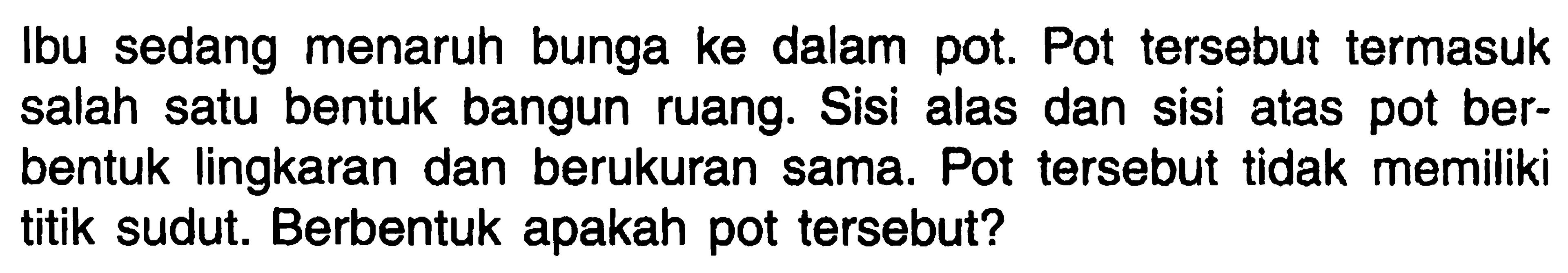 Ibu sedang menaruh bunga ke dalam pot. Pot tersebut termasuk salah satu bentuk bangun ruang. Sisi alas dan sisi atas pot berbentuk lingkaran dan berukuran sama. Pot tersebut tidak memiliki titik sudut. Berbentuk apakah pot tersebut?