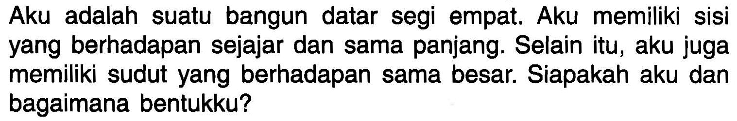 Aku adalah suatu bangun datar segi empat. Aku memiliki sisi yang berhadapan sejajar dan sama panjang. Selain itu, aku juga memiliki sudut yang berhadapan sama besar. Siapakah aku dan bagaimana bentukku?