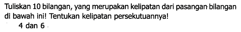 Tuliskan 10 bilangan, yang merupakan kelipatan dari pasangan bilangan di bawah ini! Tentukan kelipatan persekutuannya!
4 dan 6 .