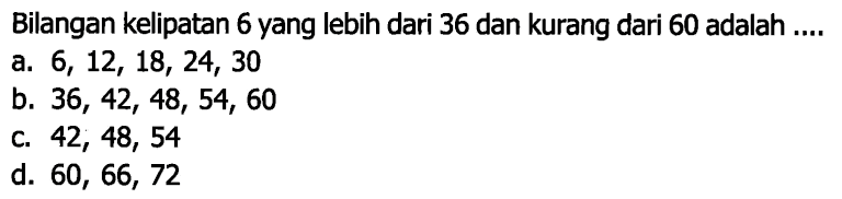 Bilangan kelipatan 6 yang lebih dari 36 dan kurang dari 60 adalah ....
a.  6,12,18,24,30 
b.  36,42,48,54,60 
C.  42,48,54 
d.  60,66,72 