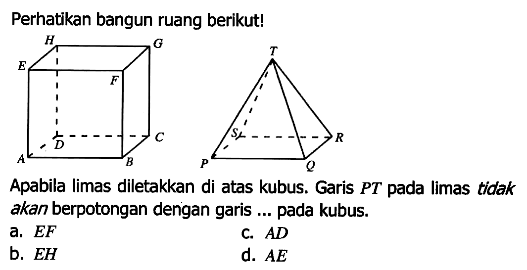 Perhatikan bangun ruang berikut!
ABCD.EFGH
PQRS.T
Apabila limas diletakkan di atas kubus. Garis PT pada limas tidak akan berpotongan dengan garis ... pada kubus.
