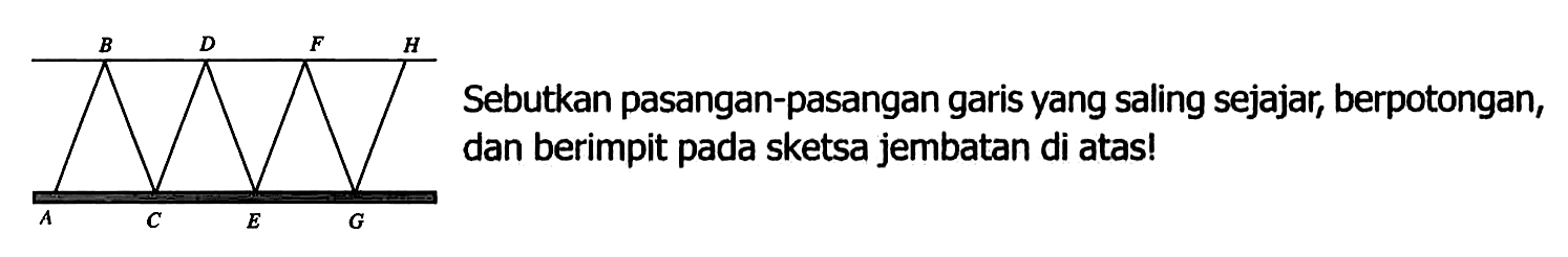 B D F H A C E G 
Sebutkan pasangan-pasangan garis yang saling sejajar, berpotongan, dan berimpit pada sketsa jembatan di atas!