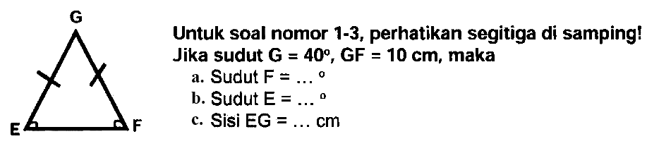 Untuk soal nomor 1-3, perhatikan segitiga di samping! 
Jika sudut G = 40, GF = 10 cm, maka 
a. Sudut F = ... 
b. Sudut E = ... 
c. Sisi EG = ... cm 