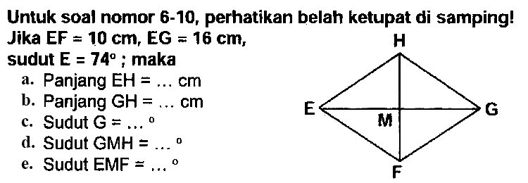 Untuk soal nomor 6-10, perhatikan belah ketupat di samping! Jika  E F=10 cm, E G=16 cm ,
sudut  E=74 ; maka
a. Panjang  EH=... cm 
b. Panjang  GH=... cm 
c. Sudut  G=... 
d. Sudut GMH  =... 
e. Sudut EMF  =... 