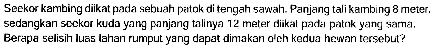 Seekor kambing diikat pada sebuah patok di tengah sawah. Panjang tali kambing 8 meter, sedangkan seekor kuda yang panjang talinya 12 meter diikat pada patok yang sama. Berapa selisih luas lahan rumput yang dapat dimakan oleh kedua hewan tersebut?