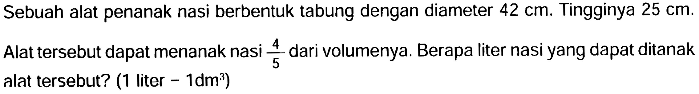 Sebuah alat penanak nasi berbentuk tabung dengan diameter 42 cm . Tingginya  25 cm .
Alat tersebut dapat menanak nasi 4/5 dari volumenya. Berapa liter nasi yang dapat ditanak alat tersebut? (1 liter -  1 dm^(3))