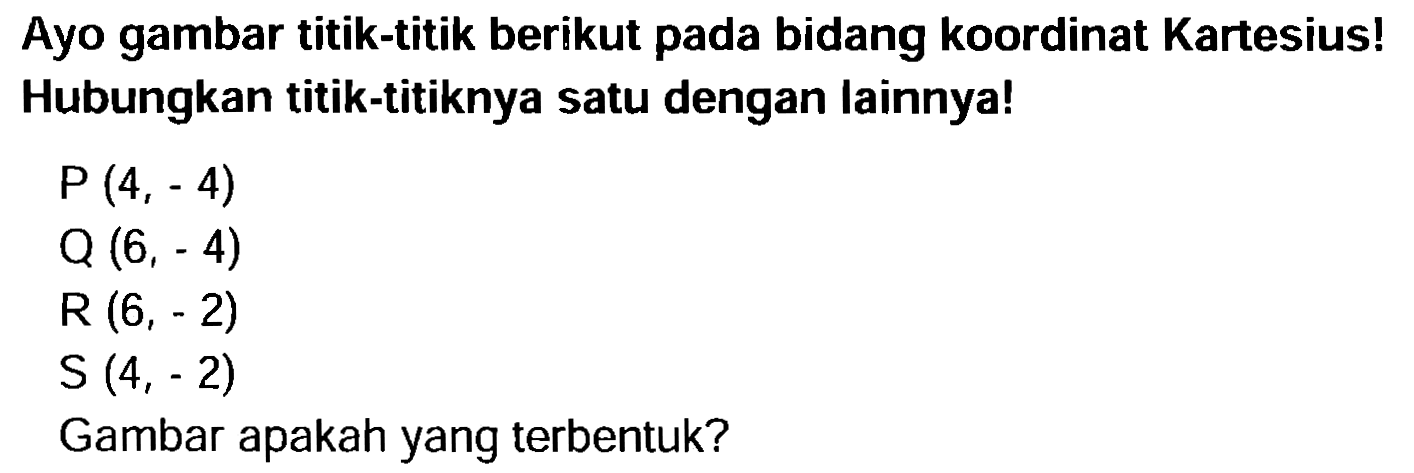 Ayo gambar titik-titik berikut pada bidang koordinat Kartesius! Hubungkan titik-titiknya satu dengan lainnya!
 P(4,-4) 
 Q(6,-4) 
 R(6,-2) 
 S(4,-2) 
Gambar apakah yang terbentuk?