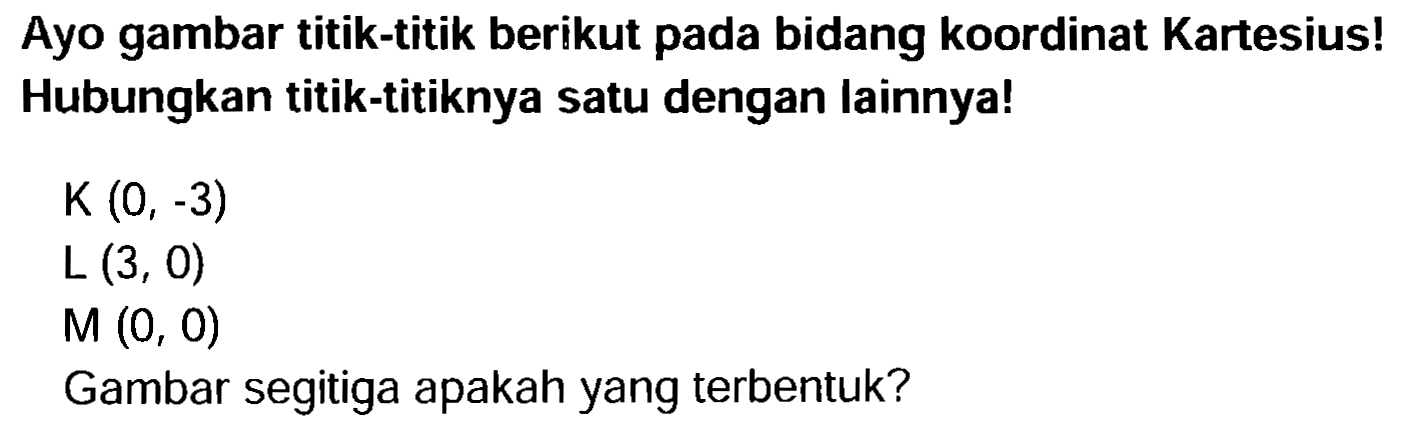 Ayo gambar titik-titik berikut pada bidang koordinat Kartesius! Hubungkan titik-titiknya satu dengan lainnya!

(K)(0,-3) 
(L)(3,0) 
(M)(0,0)

Gambar segitiga apakah yang terbentuk?