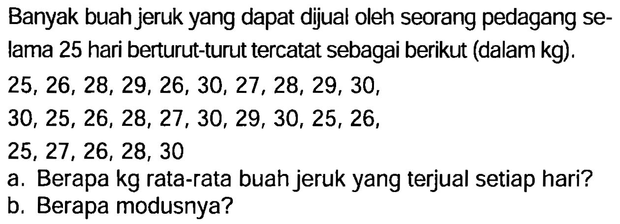 Banyak buah jeruk yang dapat dijual oleh seorang pedagang selama 25 hari berturut-turut tercatat sebagai berikut (dalam  kg  ).

\begin{array)/(l)
25,26,28,29,26,30,27,28,29,30  {, ) 
30,25,26,28,27,30,29,30,25,26  {, ) 
25,27,26,28,30
\end{array)

a. Berapa kg rata-rata buah jeruk yang terjual setiap hari?
b. Berapa modusnya?