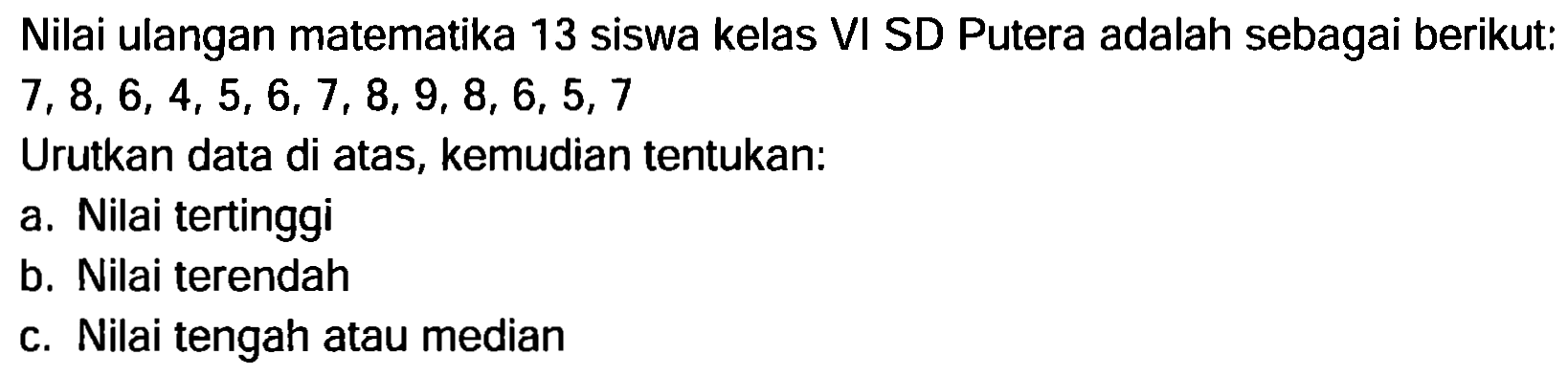 Nilai ulangan matematika 13 siswa kelas VI SD Putera adalah sebagai berikut:  7,8,6,4,5,6,7,8,9,8,6,5,7 
Urutkan data di atas, kemudian tentukan:
a. Nilai tertinggi
b. Nilai terendah
c. Nilai tengah atau median