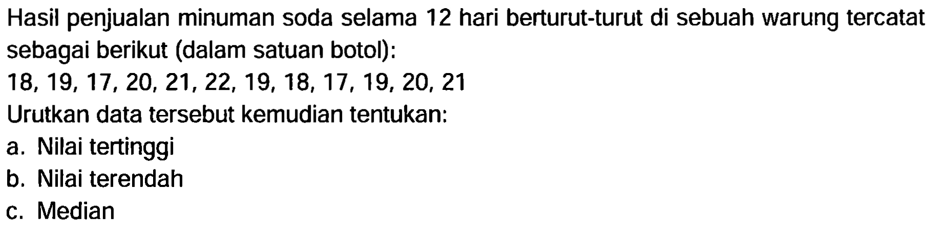 Hasil penjualan minuman soda selama 12 hari berturut-turut di sebuah warung tercatat
sebagai berikut (dalam satuan botol):
 18,19,17,20,21,22,19,18,17,19,20,21 
Urutkan data tersebut kemudian tentukan:
a. Nilai tertinggi
b. Nilai terendah
c. Median