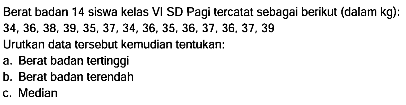 Berat badan 14 siswa kelas VI SD Pagi tercatat sebagai berikut (dalam kg):  34,36,38,39,35,37,34,36,35,36,37,36,37,39 
Urutkan data tersebut kemudian tentukan:
a. Berat badan tertinggi
b. Berat badan terendah
c. Median