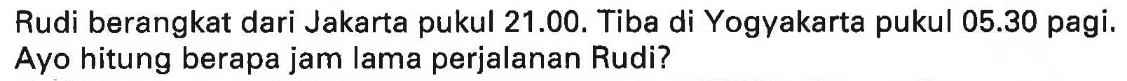 Rudi berangkat dari Jakarta pukul 21.00. Tiba di Yogyakarta pukul  05.30  pagi. Ayo hitung berapa jam lama perjalanan Rudi?