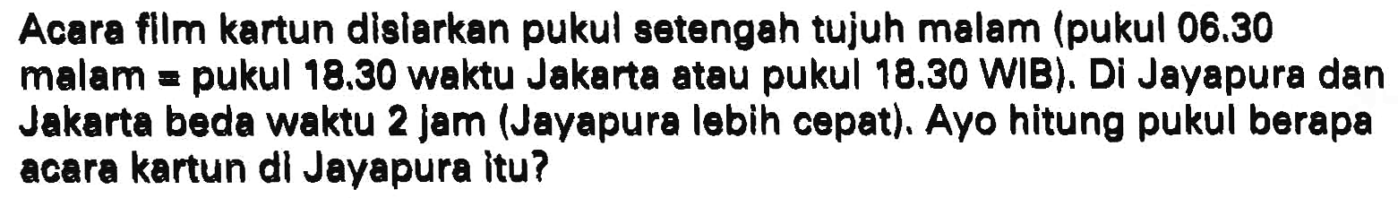 Acara flim kartun disiarkan pukul setengah tujuh malam (pukul  06.30  malam  =  pukul  18.30  waktu Jakarta atau pukul  18.30  WIB). Di Jayapura dan Jakarta beda waktu 2 jam (Jayapura lebih cepat). Ayo hitung pukul berapa acara kartun dl Jayapura itu?