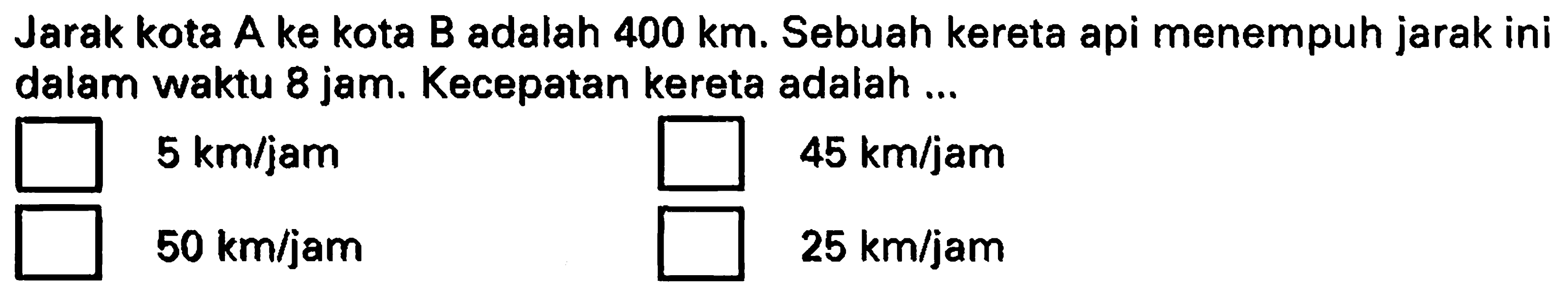 Jarak kota A ke kota B adalah  400 ~km . Sebuah kereta api menempuh jarak ini dalam waktu 8 jam. Kecepatan kereta adalah ...
 5 ~km / jam 
 45 ~km / jam 
 50 ~km / jam 
 25 ~km / jam 