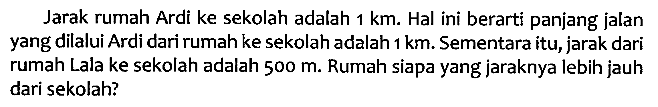 Jarak rumah Ardi ke sekolah adalah  1 ~km . Hal ini berarti panjang jalan yang dilalui Ardi dari rumah ke sekolah adalah  1 ~km . Sementara itu, jarak dari rumah Lala ke sekolah adalah  500 m . Rumah siapa yang jaraknya lebih jauh dari sekolah?