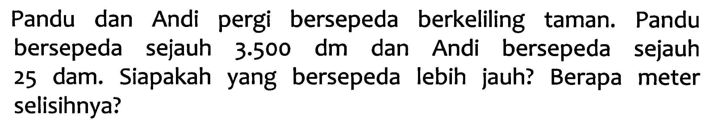 Pandu dan Andi pergi bersepeda berkeliling taman. Pandu bersepeda sejauh  3.500 dm  dan Andi bersepeda sejauh 25 dam. Siapakah yang bersepeda lebih jauh? Berapa meter selisihnya?
