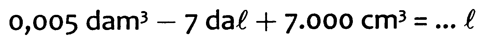 0,005 dam^3 - 7 dal + 7.000 cm^3 = ... l