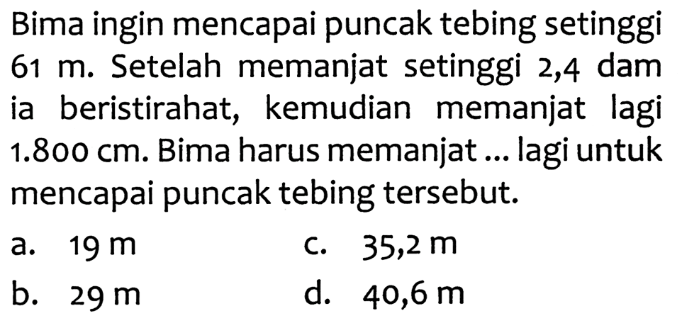 Bima ingin mencapai puncak tebing setinggi  61 m . Setelah memanjat setinggi 2,4 dam ia beristirahat, kemudian memanjat lagi  1.800 cm . Bima harus memanjat ... lagi untuk mencapai puncak tebing tersebut.
a.  19 m 
c.  35,2 m 
b.  29 m 
d.  40,6 m 