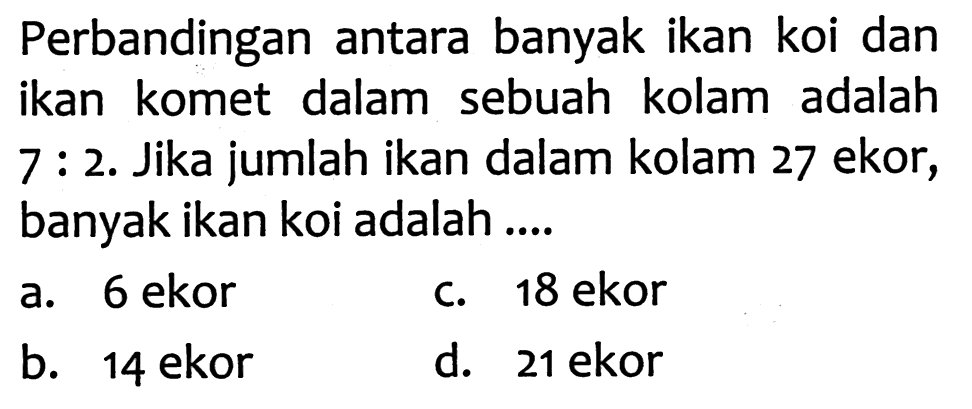 Perbandingan antara banyak ikan koi dan ikan komet dalam sebuah kolam adalah 7 : 2. Jika jumlah ikan dalam kolam 27 ekor, banyak ikan koi adalah ....
a. 6 ekor
C. 18 ekor
b. 14 ekor
d. 21 ekor