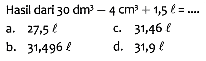 Hasil dari 30 dm^3 - 4 cm^3 +1,5 l=... 
a. 27,5 l 
c. 31,46 l 
b. 31,496 l 
d. 31,9 l 