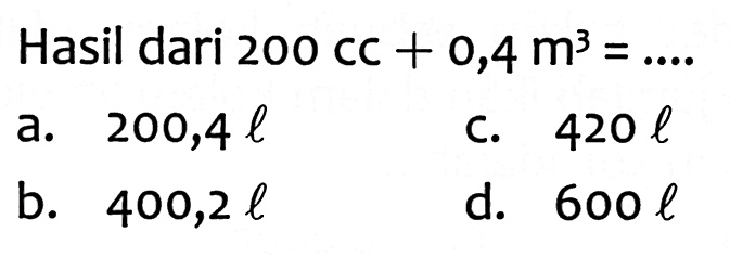 Hasil dari  200 cC+0,4 m^(3)=... 
a.  200,4 l 
C.  420 l 
b.  400,2 l 
d.  600 l 