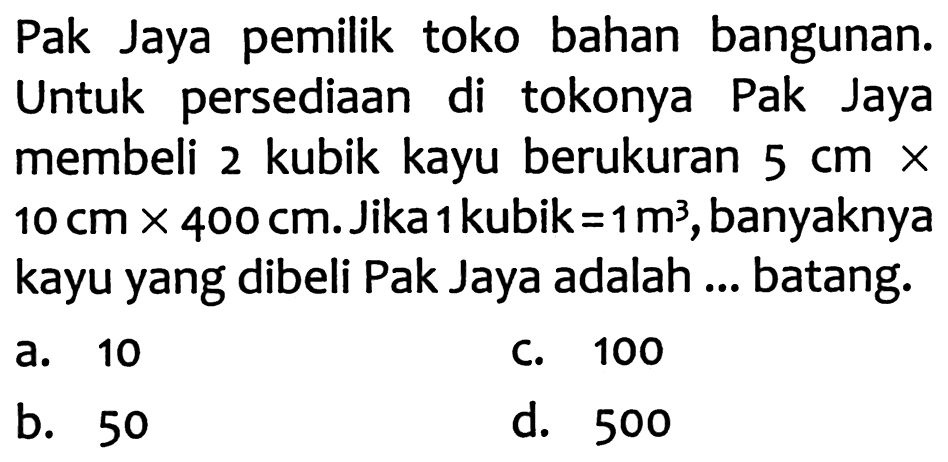 Pak Jaya pemilik toko bahan bangunan. Untuk persediaan di tokonya Pak Jaya membeli 2 kubik kayu berukuran  5 cm x   10 cm x 400 cm . Jika 1 kubik  =1 m^3 , banyaknya kayu yang dibeli Pak Jaya adalah ... batang.

