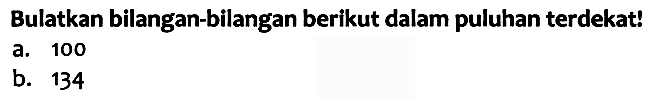 Bulatkan bilangan-bilangan berikut dalam puluhan terdekat!
a. 100
b. 134