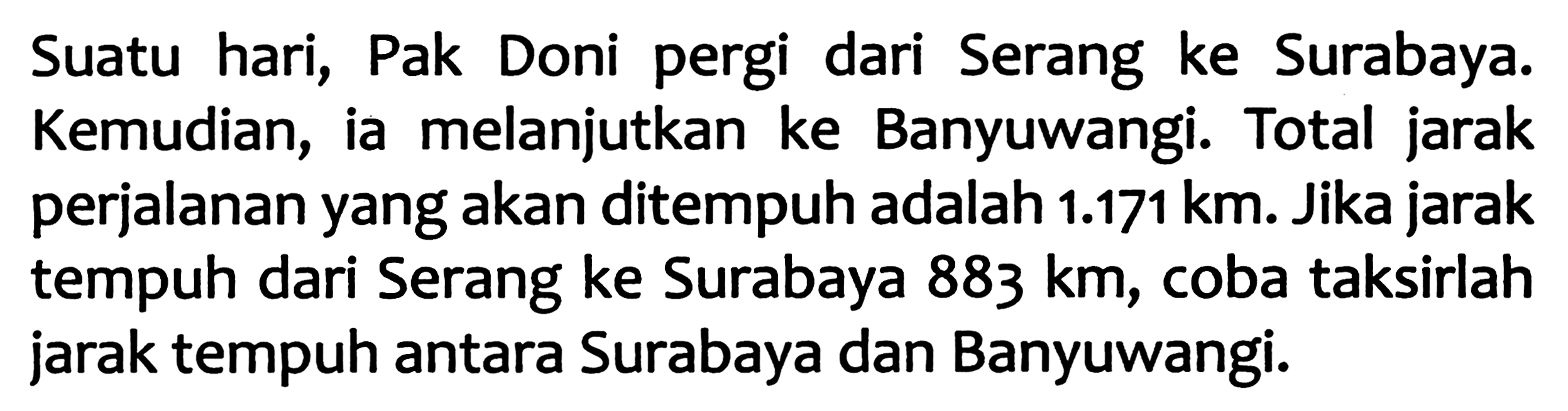 Suatu hari, Pak Doni pergi dari Serang ke Surabaya. Kemudian, ia melanjutkan ke Banyuwangi. Total jarak perjalanan yang akan ditempuh adalah  1.171 ~km . Jika jarak tempuh dari Serang ke Surabaya  883 ~km , coba taksirlah jarak tempuh antara Surabaya dan Banyuwangi.