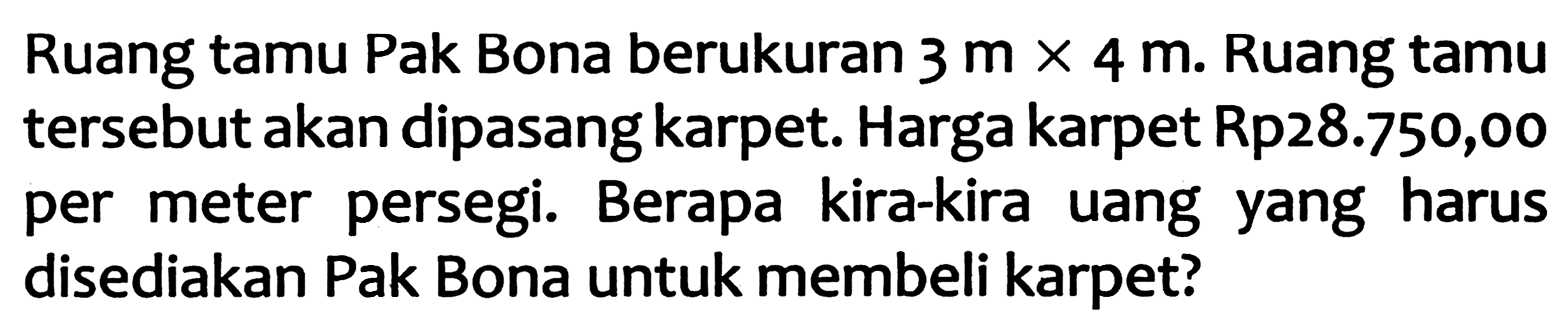 Ruang tamu Pak Bona berukuran  3 m x 4 m . Ruang tamu tersebut akan dipasang karpet. Harga karpet Rp28.750,00 per meter persegi. Berapa kira-kira uang yang harus disediakan Pak Bona untuk membeli karpet?