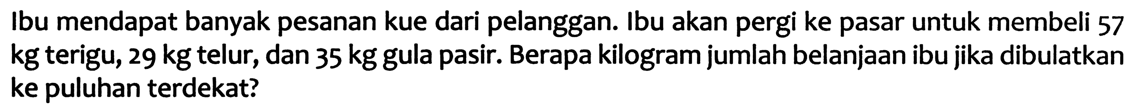 Ibu mendapat banyak pesanan kue dari pelanggan. Ibu akan pergi ke pasar untuk membeli 57 kg terigu, 29 kg telur, dan 35 kg gula pasir. Berapa kilogram jumlah belanjaan ibu jika dibulatkan ke puluhan terdekat?