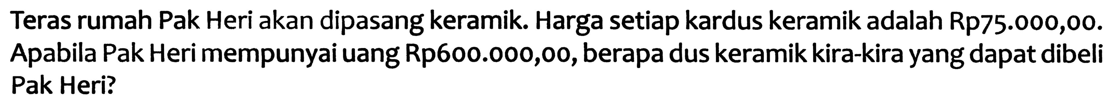 Teras rumah Pak Heri akan dipasang keramik. Harga setiap kardus keramik adalah Rp75.000,00. Apabila Pak Heri mempunyai uang Rp600.000,00, berapa dus keramik kira-kira yang dapat dibeli Pak Heri?