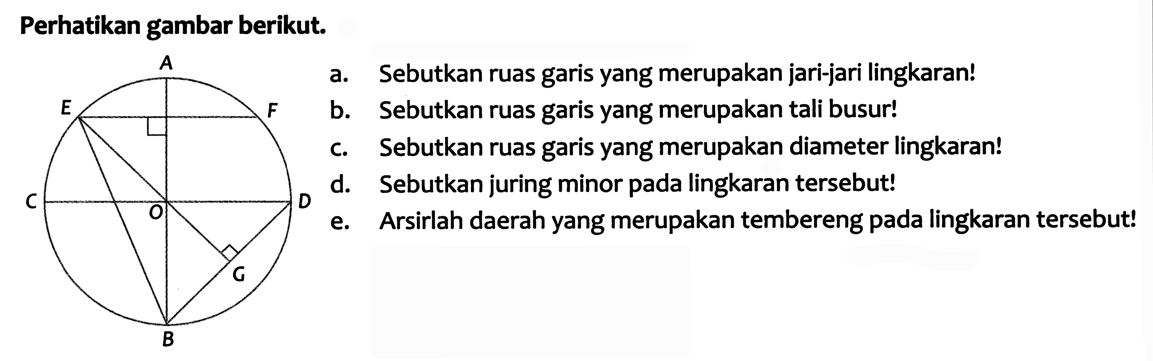 Perhatikan gambar berikut.
a. Sebutkan ruas garis yang merupakan jari-jari lingkaran!
b. Sebutkan ruas garis yang merupakan tali busur!
c. Sebutkan ruas garis yang merupakan diameter lingkaran!
d. Sebutkan juring minor pada lingkaran tersebut!
e. Arsirlah daerah yang merupakan tembereng pada lingkaran tersebut!