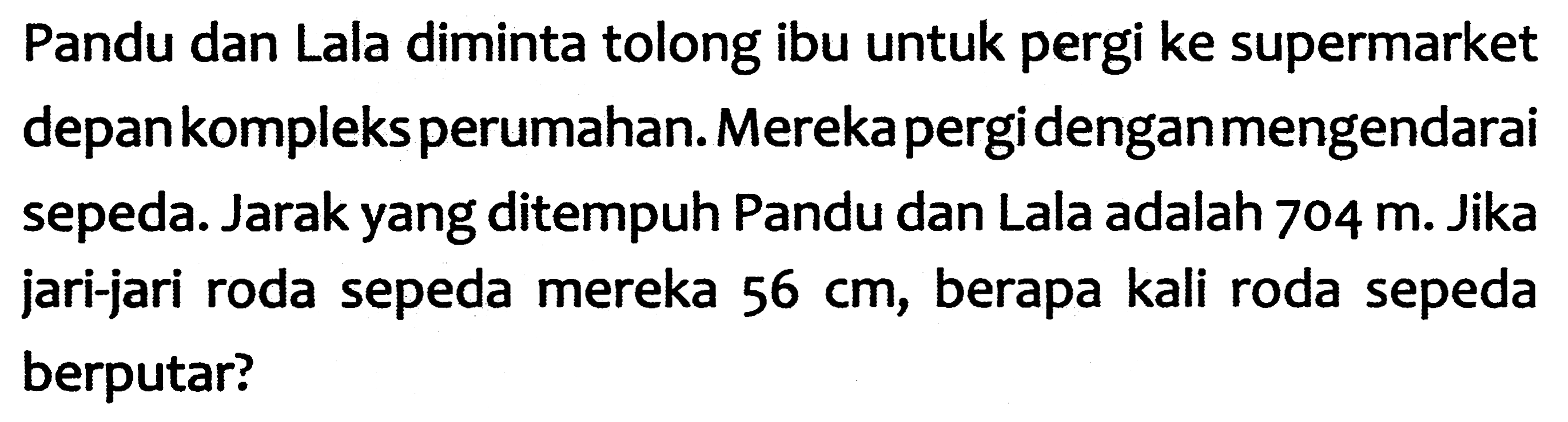 Pandu dan Lala diminta tolong ibu untuk pergi ke supermarket depankompleks perumahan. Merekapergidenganmengendarai sepeda. Jarak yang ditempuh Pandu dan Lala adalah  704 m . Jika jari-jari roda sepeda mereka  56 cm , berapa kali roda sepeda berputar?