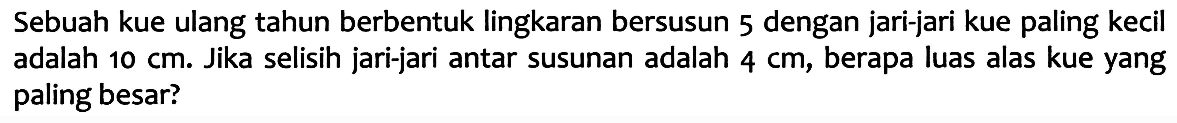 Sebuah kue ulang tahun berbentuk lingkaran bersusun 5 dengan jari-jari kue paling kecil adalah  10 cm . Jika selisih jari-jari antar susunan adalah  4 cm , berapa luas alas kue yang paling besar?