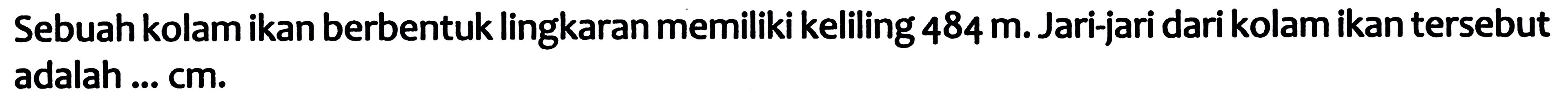 Sebuah kolam ikan berbentuk lingkaran memiliki keliling  484 m . Jari-jari dari kolam ikan tersebut adalah ...  cm .