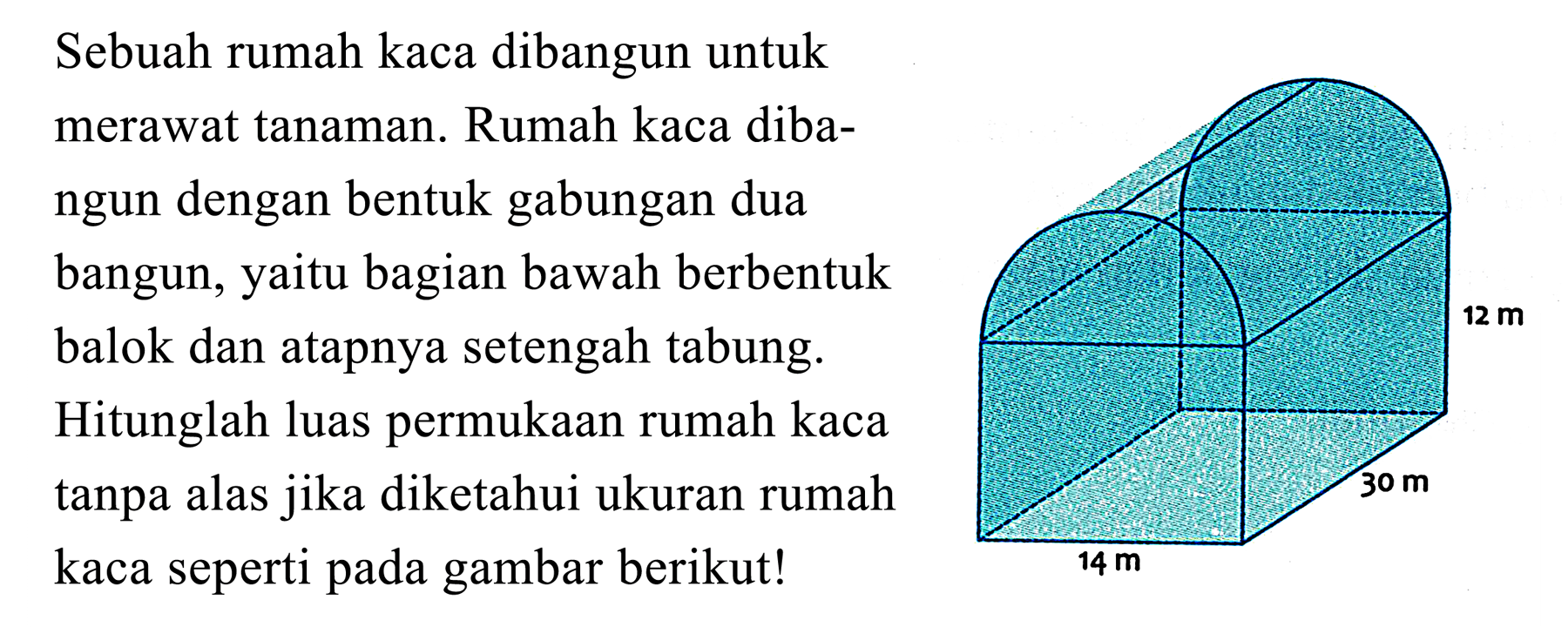 Sebuah rumah kaca dibangun untuk
merawat tanaman. Rumah kaca diba-
ngun dengan bentuk gabungan dua
bangun, yaitu bagian bawah berbentuk
balok dan atapnya setengah tabung.
Hitunglah luas permukaan rumah kaca
tanpa alas jika diketahui ukuran rumah
kaca seperti pada gambar berikut!