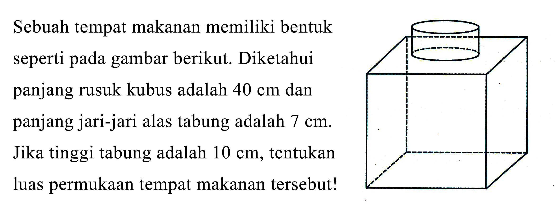 Sebuah tempat makanan memiliki bentuk
seperti pada gambar berikut. Diketahui
panjang rusuk kubus adalah  40 cm  dan
panjang jari-jari alas tabung adalah  7 cm . 
Jika tinggi tabung adalah  10 cm , tentukan
luas permukaan tempat makanan tersebut!