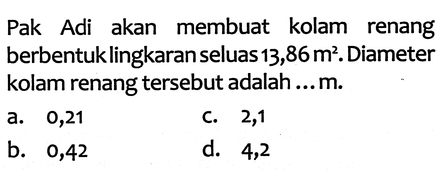 Pak Adi akan membuat kolam renang berbentuk lingkaran seluas  13,86 m^(2) . Diameter kolam renang tersebut adalah...  m .
a. 0,21
C. 2,1
b. 0,42
d. 4,2