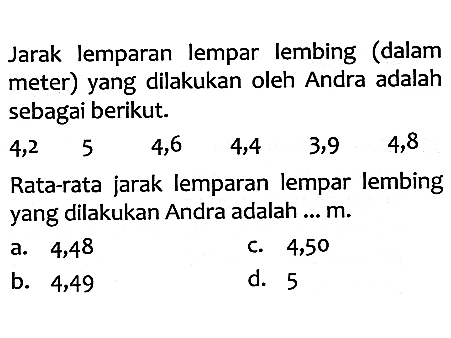 Jarak lemparan lempar lembing (dalam meter) yang dilakukan oleh Andra adalah sebagai berikut.

\begin{array)/(llllll)
4,2  5  4,6  4,4  3,9  4,8
\end{array)

Rata-rata jarak lemparan lempar lembing yang dilakukan Andra adalah ...  m .
a. 4,48
c. 4,50
b. 4,49
d. 5