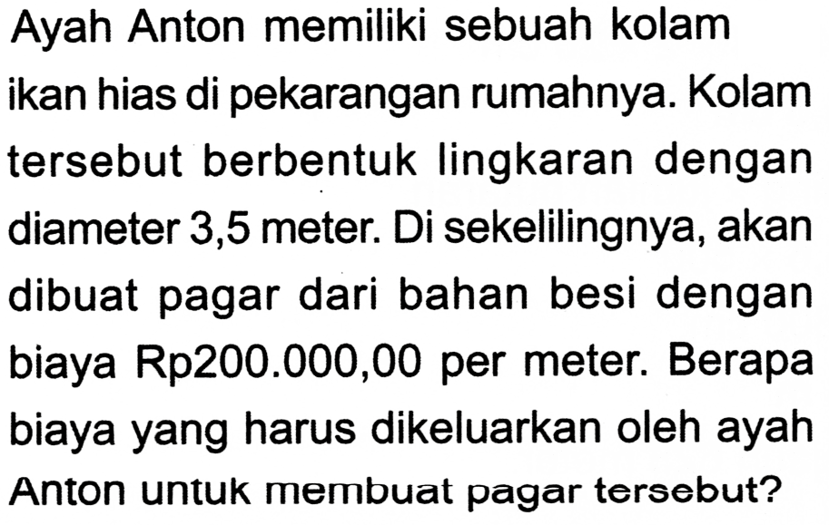 Ayah Anton memiliki sebuah kolam ikan hias di pekarangan rumahnya. Kolam tersebut berbentuk lingkaran dengan diameter 3,5 meter. Di sekelilingnya, akan dibuat pagar dari bahan besi dengan biaya Rp200.000,00 per meter. Berapa biaya yang harus dikeluarkan oleh ayah Anton untuk membuat pagar tersebut?