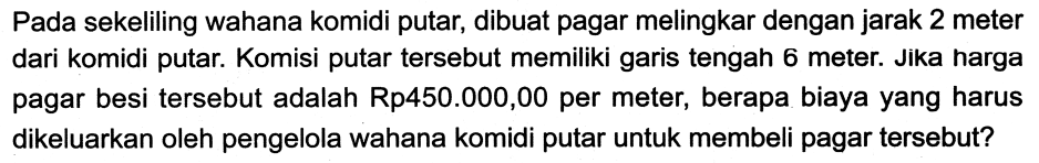 Pada sekeliling wahana komidi putar, dibuat pagar melingkar dengan jarak 2 meter dari komidi putar. Komisi putar tersebut memiliki garis tengah 6 meter. Jika harga pagar besi tersebut adalah Rp450.000,00 per meter, berapa biaya yang harus dikeluarkan oleh pengelola wahana komidi putar untuk membeli pagar tersebut?