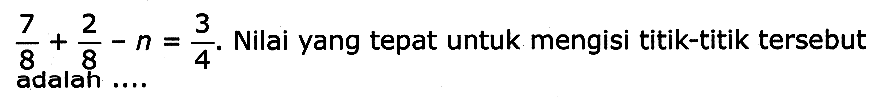 (7)/(8)+(2)/(8)-n=(3)/(4) . Nilai yang tepat untuk mengisi titik-titik tersebut adalah ....