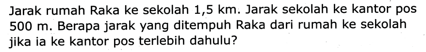 Jarak rumah Raka ke sekolah 1,5 km. Jarak sekolah ke kantor pos 500 m. Berapa jarak yang ditempuh Raka dari rumah ke sekolah jika ia ke kantor pos terlebih dahulu?