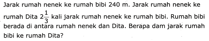 Jarak rumah nenek ke rumah bibi  240 m . Jarak rumah nenek ke rumah Dita  2 (1)/(3)  kali jarak rumah nenek ke rumah bibi. Rumah bibi berada di antara rumah nenek dan Dita. Berapa dam jarak rumah bibi ke rumah Dita?