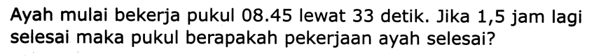 Ayah mulai bekerja pukul  08.45  lewat 33 detik. Jika 1,5 jam lagi selesai maka pukul berapakah pekerjaan ayah selesai?